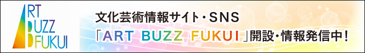 文化芸術情報サイト・SNS「ART BUZZ FUKUI」開設・情報発信中!